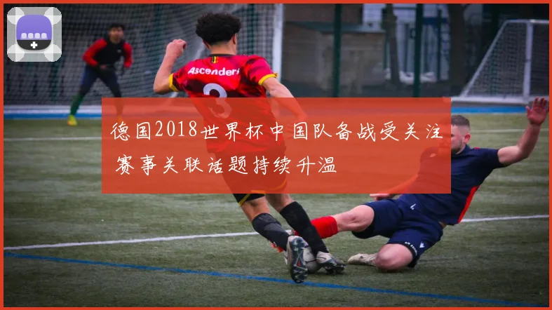 德国2018世界杯中国队备战受关注 赛事关联话题持续升温